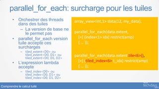 parallel_for_each: surcharge pour les tuiles
        • Orchestrer des threads           array_view<int,1> data(12, my_data);
          dans des tuiles
           – La version de base ne
               le permet pas               parallel_for_each(data.extent,
        • parallel_for_each version          [=] (index<1> idx) restrict(amp)
          tuile accepte ces                  { … });
          surcharges
              – tiled_extent<D0> ou
                tiled_extent<D0, D1> ou    parallel_for_each(data.extent.tile<6>(),
                tiled_extent<D0, D1, D2>
        • L’expression lambda                [=] (tiled_index<6> t_idx) restrict(amp)
          accepte                            { … });
              – tiled_index<D0> ou
                tiled_index<D0, D1> ou
                tiled_index<D0, D1, D2>

Comprendre le calcul tuilé
 