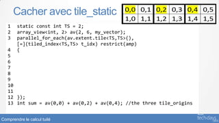 Cacher avec tile_static                0,0 0,1 0,2 0,3 0,4 0,5
                                              1,0 1,1 1,2 1,3 1,4 1,5
   1    static const int TS = 2;
   2    array_view<int, 2> av(2, 6, my_vector);
   3    parallel_for_each(av.extent.tile<TS,TS>(),
        [=](tiled_index<TS,TS> t_idx) restrict(amp)
   4    {
   5        tile_static int t[TS][TS];
   6        t[t_idx.local[0]][t_idx.local[1]] = av[t_idx.global];
   7
   8      if (t_idx.local == index<2>(0,0)) {
   9         int temp = t[0][0] + t[0][1] + t[1][0] + t[1][1];
   10        av[t_idx.tile_origin] = temp;
   11     }
   12 });
   13 int sum = av(0,0) + av(0,2) + av(0,4); //the three tile_origins


Comprendre le calcul tuilé
 