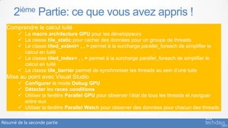 2ième Partie: ce que vous avez appris !
  Comprendre le calcul tuilé
        La macro architecture GPU pour les développeurs
        La classe tile_static pour cacher des données pour un groupe de threads
        Le classe tiled_extent< , , > permet à la surcharge parallel_foreach de simplifier le
         calcul en tuilé
        La classe tiled_index< , , > permet à la surcharge parallel_foreach de simplifier le
         calcul en tuilé
        La classe tile_barrier permet de synchroniser les threads au sein d’une tuile
  Mise au point avec Visual Studio
        Configurer le mode Debug GPU
        Détecter les races conditions
        Utiliser la fenêtre Parallel GPU pour observer l’état de tous les threads et naviguer
         entre eux
        Utiliser la fenêtre Parallel Watch pour observer des données pour chacun des threads
        Exécuter toute une tuile de threads jusqu’à votre curseur
Résumé de la seconde partie
 