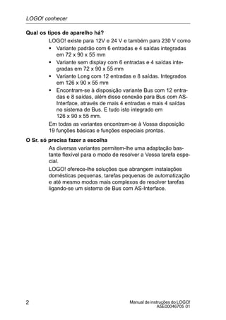 Manual de instruções do LOGO!
A5E00046705 01
2
Qual os tipos de aparelho há?
LOGO! existe para 12V e 24 V e também para 230 V como
S Variante padrão com 6 entradas e 4 saídas integradas
em 72 x 90 x 55 mm
S Variante sem display com 6 entradas e 4 saídas inte-
gradas em 72 x 90 x 55 mm
S Variante Long com 12 entradas e 8 saídas. Integrados
em 126 x 90 x 55 mm
S Encontram-se à disposição variante Bus com 12 entra-
das e 8 saídas, além disso conexão para Bus com AS-
Interface, através de mais 4 entradas e mais 4 saídas
no sistema de Bus. E tudo isto integrado em
126 x 90 x 55 mm.
Em todas as variantes encontram-se à Vossa disposição
19 funções básicas e funções especiais prontas.
O Sr. só precisa fazer a escolha
As diversas variantes permitem-lhe uma adaptação bas-
tante flexível para o modo de resolver a Vossa tarefa espe-
cial.
LOGO! oferece-lhe soluções que abrangem instalações
domésticas pequenas, tarefas pequenas de automatização
e até mesmo modos mais complexos de resolver tarefas
ligando-se um sistema de Bus com AS-Interface.
LOGO! conhecer
 