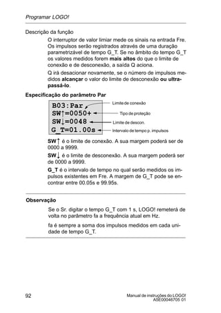 Manual de instruções do LOGO!
A5E00046705 01
92
Descrição da função
O interruptor de valor limiar mede os sinais na entrada Fre.
Os impulsos serão registrados através de uma duração
parametrizável de tempo G_T. Se no âmbito do tempo G_T
os valores medidos forem mais altos do que o limite de
conexão e de desconexão, a saída Q aciona.
Q irá desacionar novamente, se o número de impulsos me-
didos alcançar o valor do limite de desconexão ou ultra-
passá-lo.
Especificação do parâmetro Par
B03:Par
G_T=01.00s
Limitede conexão
Tipo de proteção
Intervalo de tempo p. impulsos
Limite de descon.
SW=0050+
SW#=0048
SW é o limite de conexão. A sua margem poderá ser de
0000 a 9999.
SW# é o limite de desconexão. A sua margem poderá ser
de 0000 a 9999.
G_T é o intervalo de tempo no qual serão medidos os im-
pulsos existentes em Fre. A margem de G_T pode se en-
contrar entre 00.05s e 99.95s.
Observação
Se o Sr. digitar o tempo G_T com 1 s, LOGO! remeterá de
volta no parâmetro fa a frequência atual em Hz.
fa é sempre a soma dos impulsos medidos em cada uni-
dade de tempo G_T.
Programar LOGO!
 