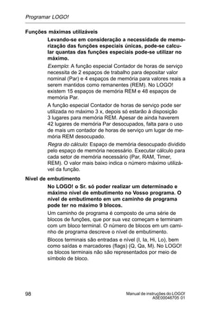 Manual de instruções do LOGO!
A5E00046705 01
98
Funções máximas utilizáveis
Levando-se em consideração a necessidade de memo-
rização das funções especiais únicas, pode-se calcu-
lar quantas das funções especiais pode-se utilizar no
máximo.
Exemplo: A função especial Contador de horas de serviço
necessita de 2 espaços de trabalho para depositar valor
nominal (Par) e 4 espaços de memória para valores reais a
serem mantidos como remanentes (REM). No LOGO!
existem 15 espaços de memória REM e 48 espaços de
memória Par.
A função especial Contador de horas de serviço pode ser
utilizada no máximo 3 x, depois só estarão à disposição
3 lugares para memória REM. Apesar de ainda haverem
42 lugares de memória Par desocupados, falta para o uso
de mais um contador de horas de serviço um lugar de me-
mória REM desocupado.
Regra do cálculo: Espaço de memória desocupado dividido
pelo espaço de memória necessário. Executar cálculo para
cada setor de memória necessário (Par, RAM, Timer,
REM). O valor mais baixo indica o número máximo utilizá-
vel da função.
Nível de embutimento
No LOGO! o Sr. só poder realizar um determinado e
máximo nível de embutimento no Vosso programa. O
nível de embutimento em um caminho de programa
pode ter no máximo 9 blocos.
Um caminho de programa é composto de uma série de
blocos de funções, que por sua vez começam e terminam
com um bloco terminal. O número de blocos em um cami-
nho de programa descreve o nível de embutimento.
Blocos terminais são entradas e nível (I, Ia, Hi, Lo), bem
como saídas e marcadores (flags) (Q, Qa, M). No LOGO!
os blocos terminais não são representados por meio de
símbolo de bloco.
Programar LOGO!
 