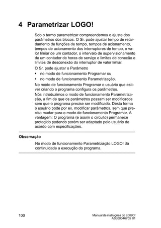 Manual de instruções do LOGO!
A5E00046705 01
100
4 Parametrizar LOGO!
Sob o termo parametrizar compreendemos o ajuste dos
parâmetros dos blocos. O Sr. pode ajustar tempo de retar-
damento de funções de tempo, tempos de acionamento,
tempos de acionamento dos interruptores de tempo, o va-
lor limiar de um contador, o intervalo de supervisionamento
de um contador de horas de serviço e limites de conexão e
limites de desconexão do interruptor de valor limiar.
O Sr. pode ajustar o Parâmetro
S no modo de funcionamento Programar ou
S no modo de funcionamento Parametrização.
No modo de funcionamento Programar o usuário que esti-
ver criando o programa configura os parâmetros.
Nós introduzimos o modo de funcionamento Parametriza-
ção, a fim de que os parâmetros possam ser modificados
sem que o programa precise ser modificado. Desta forma
o usuário pode por ex. modificar parâmetros, sem que pre-
cise mudar para o modo de funcionamento Programar. A
vantagem: O programa (e assim o circuito) permanece
protegido podendo porém ser adaptado pelo usuário de
acordo com especificações.
Observação
No modo de funcionamento Parametrização LOGO! dá
continuidade a execução do programa.
 