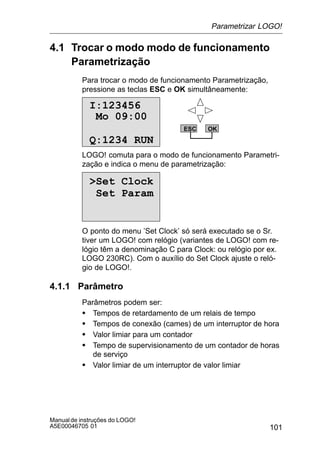 101
Manualde instruções do LOGO!
A5E00046705 01
4.1 Trocar o modo modo de funcionamento
Parametrização
Para trocar o modo de funcionamento Parametrização,
pressione as teclas ESC e OK simultâneamente:
I:123456
Q:1234 RUN
Mo 09:00
ESC OK
LOGO! comuta para o modo de funcionamento Parametri-
zação e indica o menu de parametrização:
Set Clock
Set Param
O ponto do menu ’Set Clock’ só será executado se o Sr.
tiver um LOGO! com relógio (variantes de LOGO! com re-
lógio têm a denominação C para Clock: ou relógio por ex.
LOGO 230RC). Com o auxílio do Set Clock ajuste o reló-
gio de LOGO!.
4.1.1 Parâmetro
Parâmetros podem ser:
S Tempos de retardamento de um relais de tempo
S Tempos de conexão (cames) de um interruptor de hora
S Valor limiar para um contador
S Tempo de supervisionamento de um contador de horas
de serviço
S Valor limiar de um interruptor de valor limiar
Parametrizar LOGO!
 