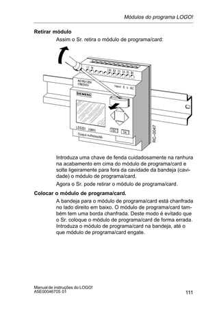 111
Manualde instruções do LOGO!
A5E00046705 01
Retirar módulo
Assim o Sr. retira o módulo de programa/card:
RC–0047
Introduza uma chave de fenda cuidadosamente na ranhura
na acabamento em cima do módulo de programa/card e
solte ligeiramente para fora da cavidade da bandeja (cavi-
dade) o módulo de programa/card.
Agora o Sr. pode retirar o módulo de programa/card.
Colocar o módulo de programa/card.
A bandeja para o módulo de programa/card está chanfrada
no lado direito em baixo. O módulo de programa/card tam-
bém tem uma borda chanfrada. Deste modo é evitado que
o Sr. coloque o módulo de programa/card de forma errada.
Introduza o módulo de programa/card na bandeja, até o
que módulo de programa/card engate.
Módulos do programa LOGO!
 