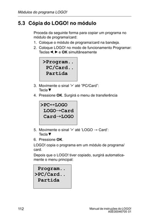 Manual de instruções do LOGO!
A5E00046705 01
112
5.3 Cópia do LOGO! no módulo
Proceda da seguinte forma para copiar um programa no
módulo de programa/card:
1. Coloque o módulo de programa/card na bandeja.
2. Coloque LOGO! no modo de funcionamento Programar:
Teclas , e OK simultâneamente
Program..
PC/Card..
Partida
3. Movimente o sinal ’’ até ”PC/Card”:
Tecla
4. Pressione OK. Surgirá o menu de transferência
PC´LOGO
LOGO³Card
Card³LOGO
5. Movimente o sinal ’’ até ’LOGO ³ Card’:
Tecla
6. Pressione OK.
LOGO! copia o programa em um módulo de programa/
card.
Depois que o LOGO! tiver copiado, surgirá automatica-
mente o menu principal:
Program..
PC/Card..
Partida
Módulos do programa LOGO!
 
