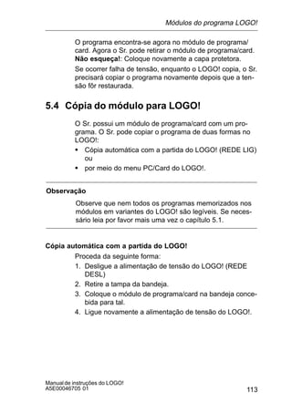 113
Manualde instruções do LOGO!
A5E00046705 01
O programa encontra-se agora no módulo de programa/
card. Agora o Sr. pode retirar o módulo de programa/card.
Não esqueça!: Coloque novamente a capa protetora.
Se ocorrer falha de tensão, enquanto o LOGO! copia, o Sr.
precisará copiar o programa novamente depois que a ten-
são fôr restaurada.
5.4 Cópia do módulo para LOGO!
O Sr. possui um módulo de programa/card com um pro-
grama. O Sr. pode copiar o programa de duas formas no
LOGO!:
S Cópia automática com a partida do LOGO! (REDE LIG)
ou
S por meio do menu PC/Card do LOGO!.
Observação
Observe que nem todos os programas memorizados nos
módulos em variantes do LOGO! são legíveis. Se neces-
sário leia por favor mais uma vez o capítulo 5.1.
Cópia automática com a partida do LOGO!
Proceda da seguinte forma:
1. Desligue a alimentação de tensão do LOGO! (REDE
DESL)
2. Retire a tampa da bandeja.
3. Coloque o módulo de programa/card na bandeja conce-
bida para tal.
4. Ligue novamente a alimentação de tensão do LOGO!.
Módulos do programa LOGO!
 