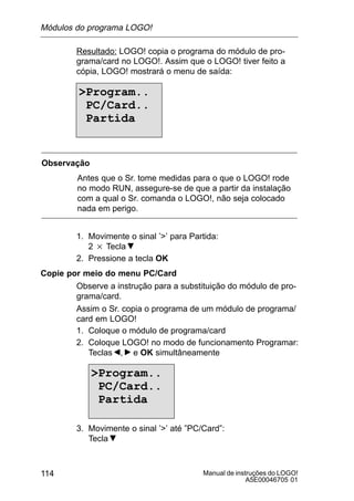 Manual de instruções do LOGO!
A5E00046705 01
114
Resultado: LOGO! copia o programa do módulo de pro-
grama/card no LOGO!. Assim que o LOGO! tiver feito a
cópia, LOGO! mostrará o menu de saída:
Program..
PC/Card..
Partida
Observação
Antes que o Sr. tome medidas para o que o LOGO! rode
no modo RUN, assegure-se de que a partir da instalação
com a qual o Sr. comanda o LOGO!, não seja colocado
nada em perigo.
1. Movimente o sinal ’’ para Partida:
2 Tecla
2. Pressione a tecla OK
Copie por meio do menu PC/Card
Observe a instrução para a substituição do módulo de pro-
grama/card.
Assim o Sr. copia o programa de um módulo de programa/
card em LOGO!
1. Coloque o módulo de programa/card
2. Coloque LOGO! no modo de funcionamento Programar:
Teclas , e OK simultâneamente
Program..
PC/Card..
Partida
3. Movimente o sinal ’’ até ”PC/Card”:
Tecla
Módulos do programa LOGO!
 