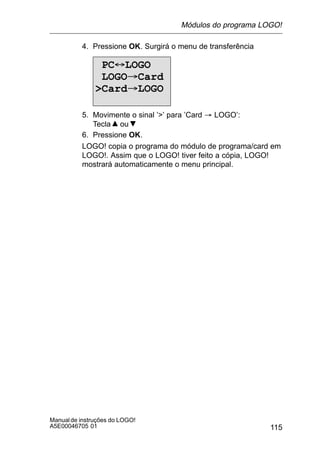 115
Manualde instruções do LOGO!
A5E00046705 01
4. Pressione OK. Surgirá o menu de transferência
PC´LOGO
LOGO³Card
Card³LOGO
5. Movimente o sinal ’’ para ’Card ³ LOGO’:
Tecla ou
6. Pressione OK.
LOGO! copia o programa do módulo de programa/card em
LOGO!. Assim que o LOGO! tiver feito a cópia, LOGO!
mostrará automaticamente o menu principal.
Módulos do programa LOGO!
 