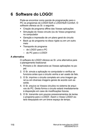 Manual de instruções do LOGO!
A5E00046705 01
116
6 Software do LOGO!
Pode-se encontrar como pacote de programação para o
PC os programas do LOGO!-Soft e LOGO!Soft Comfort. O
software oferece ao Sr. o seguinte:
S Criação de programa offline das Vossas aplicações
S Simulação do Vosso circuito (ou do Vosso programa)
no computador
S Geração e impressão de um plano geral do circuito
S Back up do programa no disco rígido ou em um outro
meio
S Transporte do programa
– de LOGO! para o PC
– do PC para o LOGO!
A alternativa
O software do LOGO! oferece ao Sr. uma alternativa para
o planejamento tradicional:
1. Primeiro o Sr. desenvolve as Vossas aplicações no pa-
pel.
2. O Sr. simula a aplicação no computador e verifica se
funciona antes que o circuito venha a ser usado de fato.
3. O Sr. imprime o circuito completo em uma imagem ge-
ral ou em diversas imagens gerais de acordo com as
saída.
4. O Sr. arquiva os Vossos circuitos no sistema de arqui-
vos do PC. Desta forma o circuito estará imediatamente
à disposição em caso de modificações futuras.
5. O Sr. transmite com poucos pressionamentos de teclas
o programa para o LOGO!. Assim o Vosso LOGO! es-
tará reequipado em um breve espaço de tempo.
 