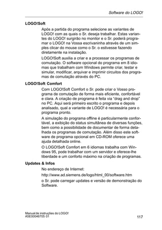 117
Manualde instruções do LOGO!
A5E00046705 01
LOGO!Soft
Após a partida do programa selecione as variantes de
LOGO! com as quais o Sr. deseja trabalhar. Estas varian-
tes do LOGO! surgirão no monitor e o Sr. poderá progra-
mar o LOGO! na Vossa escrivaninha através de um sim-
ples clicar do mouse como o Sr. o estivesse fazendo
diretamente na instalação.
LOGO!Soft auxilia a criar e a processar os programas de
comutação. O software opcional do programa em 8 idio-
mas que trabalham com Windows permite criar, testar e
simular, modificar, arquivar e imprimir circuitos dos progra-
mas de comutação através do PC.
LOGO!Soft Comfort
Com LOGO!Soft Comfort o Sr. pode criar o Vosso pro-
grama de comutação de forma mais eficiente, confortável
e clara. A criação de programa é feita via “drag and drop”
no PC. Aqui será primeiro escrito o programa e depois
analisado, qual a variante de LOGO! é necessária para o
programa pronto.
A simulação do programa offline é particularmente confor-
tável, a exibição do status simultânea de diversas funções,
bem como a possibilidade de documentar de forma deta-
lhada os programas de comutação. Além disso este soft-
ware de programa opcional em CD-ROM oferece uma
ajuda detalhada online.
O LOGO!Soft Comfort em 6 idiomas trabalha com Win-
dows 95, pode trabalhar com um servidor e oferece-lhe
liberdade e um conforto máximo na criação de programas.
Updates  Infos
No endereço de Internet:
http://www.ad.siemens.de/logo/html_00/software.htm
o Sr. pode carregar updates e versão de demonstração do
Software.
Software do LOGO!
 