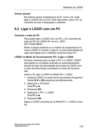 119
Manualde instruções do LOGO!
A5E00046705 01
Outros passos
No próximo passo mostraremos ao Sr. como o Sr. pode
ligar o LOGO! com um PC. Pule este passo, caso o Sr. no
momento só tiver à disposição o software.
6.2 Ligar o LOGO! com um PC
Conectar o cabo do PC
Para poder ligar o LOGO! com um PC, o Sr. precisará do
cabo do PC do LOGO! (N° de enc.: 6ED1
057-1AA00-0BA0).
Retire a tampa protetora ou o módulo do programa/crd no
Vosso LOGO! e conecte o cabo lá. A outra extremidade do
cabo será ligada com o interface serial do Vosso PC.
LOGO! no Modo de funcionamento PC´Ligar o LOGO
Há duas maneiras para se ligar o PC e o LOGO!. LOGO!
será ligado ou no estado acionado ou automaticamente
através do ligar da alimentação de tensão do LOGO! com
o cabo de transmissão conectado no modo de transmis-
são.
Assim o Sr. liga o LOGO! no Mode PC´ LOGO:
1. Coloque LOGO! no modo de funcionamento Programar:
Teclas , e OK pressione simultâneamente
2. Selecione o ’PC/Card’:
Tecla ou
3. Pressione OK
4. Selecione o ’PC ´ LOGO’:
Tecla ou
5. Pressione OK
Agora o LOGO! encontra-se no Mode PC ´ LOGO e mos-
tra:
Software do LOGO!
 