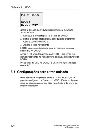 Manual de instruções do LOGO!
A5E00046705 01
120
PC ´ LOGO
STOP:
Press ESC
Assim o Sr. liga o LOGO! automaticamente no Mode
PC ´ LOGO:
1. Desligue a alimentação de tensão do LOGO!
2. Retire a tampa protetora ou o módulo do programa/
Card e conecte o cabo lá.
3. Acione a rede novamente
LOGO! irá automaticamente para o modo de funciona-
mento PC ´ LOGO.
Agora o PC pode ter acesso ao LOGO!. Leia como fun-
ciona diretamente na nossa online de ajuda do software do
LOGO!.
Pressionando ESC no LOGO! o Sr. interrompe a ligação
com o PC.
6.3 Configurações para a transmissão
Para transmitir programas entre o PC e o LOGO!, o Sr.
precisa configurar o software do LOGO!. Estas configura-
ções ou ajustes podem ser lidas na estrutura do menu do
software utilizado.
Software do LOGO!
 