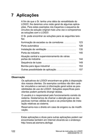Manual de instruções do LOGO!
A5E00046705 01
122
7 Aplicações
A fim de que o Sr. tenha uma idéia da versatilidade do
LOGO!, lhe daremos uma visão geral de algumas aplica-
ções. Para estes exemplos nós traçamos o esquema de
circuitos da solução original mais uma vez e comparamos
as soluções com o LOGO!.
O Sr. pode encontrar as soluções para as seguintes tare-
fas:
Iluminação de escadas ou de corredores 123. . . . . . . . . .
Porta automática 128. . . . . . . . . . . . . . . . . . . . . . . . . . . . . . .
Instalação de ventilação 135. . . . . . . . . . . . . . . . . . . . . . . . .
Porta da indústria 140. . . . . . . . . . . . . . . . . . . . . . . . . . . . . . .
Atuação central e supervisionamento de várias
portas de indústria 144. . . . . . . . . . . . . . . . . . . . . . . . . . . . . .
Sequência de luzes 149. . . . . . . . . . . . . . . . . . . . . . . . . . . . .
Bomba para água industrial 153. . . . . . . . . . . . . . . . . . . . . .
Outras possibilidade de aplicação 157. . . . . . . . . . . . . . . . .
Observação
Os aplicativos do LOGO! encontram-se grátis à disposição
dos nossos clientes. Os exemplos contidos não têm cará-
ter vinculativo e servem à informação geral sobre as pos-
sibilidades de uso do LOGO!. Soluções específicas para
clientes podem portanto divergir destas.
O usuário é o responsável pelo funcionamento correto do
sistema. Gostaríamos de chamar a atenção para as res-
pectivas normas válidas do país e as prescrições de insta-
lação relativas ao sistema.
Reservamo-nos o direito em caso de engano ou de modifi-
cação.
Estas aplicações e dicas para outras aplicações podem ser
encontradas também em Internet clicando-se o endereço:
http://www.ad.siemens.de/logo
 