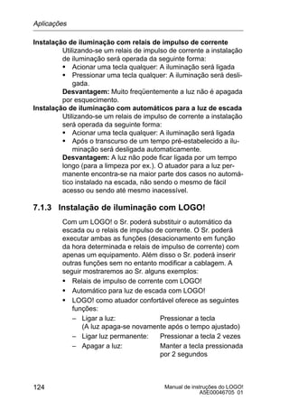 Manual de instruções do LOGO!
A5E00046705 01
124
Instalação de iluminação com relais de impulso de corrente
Utilizando-se um relais de impulso de corrente a instalação
de iluminação será operada da seguinte forma:
S Acionar uma tecla qualquer: A iluminação será ligada
S Pressionar uma tecla qualquer: A iluminação será desli-
gada.
Desvantagem: Muito freqüentemente a luz não é apagada
por esquecimento.
Instalação de iluminação com automáticos para a luz de escada
Utilizando-se um relais de impulso de corrente a instalação
será operada da seguinte forma:
S Acionar uma tecla qualquer: A iluminação será ligada
S Após o transcurso de um tempo pré-estabelecido a ilu-
minação será desligada automaticamente.
Desvantagem: A luz não pode ficar ligada por um tempo
longo (para a limpeza por ex.). O atuador para a luz per-
manente encontra-se na maior parte dos casos no automá-
tico instalado na escada, não sendo o mesmo de fácil
acesso ou sendo até mesmo inacessível.
7.1.3 Instalação de iluminação com LOGO!
Com um LOGO! o Sr. poderá substituir o automático da
escada ou o relais de impulso de corrente. O Sr. poderá
executar ambas as funções (desacionamento em função
da hora determinada e relais de impulso de corrente) com
apenas um equipamento. Além disso o Sr. poderá inserir
outras funções sem no entanto modificar a cablagem. A
seguir mostraremos ao Sr. alguns exemplos:
S Relais de impulso de corrente com LOGO!
S Automático para luz de escada com LOGO!
S LOGO! como atuador confortável oferece as seguintes
funções:
– Ligar a luz: Pressionar a tecla
(A luz apaga-se novamente após o tempo ajustado)
– Ligar luz permanente: Pressionar a tecla 2 vezes
– Apagar a luz: Manter a tecla pressionada
por 2 segundos
Aplicações
 