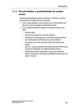 127
Manual de instruções do LOGO!
A5E00046705 01
7.1.4 Peculiaridades e possibilidades de amplia-
mento
Outras possibilidades para aumentar o conforto ou para
economizar energia são por exemplo:
S O Sr. pode projetar uma função de luz intermitente an-
tes que a luz se apague automaticamente.
S O Sr. poderá também integrar diversas funções cen-
trais:
– Central desl
– Central lig. (tecla em caso de pânico)
– Comando e iluminação ou circuitos únicos através
de interruptores sensíveis à luz do anoitecer
– Comando por meio do interruptor de tempo inte-
grado
(por ex. luz permanente somente até às 24:00 horas,
nenhuma liberação em determinadas horas)
– Desacionamento automático da luz permanente
após o transcurso do tempo prédeterminado (por ex.
após 3 horas)
Aplicações
 