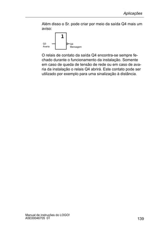 139
Manual de instruções do LOGO!
A5E00046705 01
Além disso o Sr. pode criar por meio da saída Q4 mais um
aviso:
Q3
Avaria
Q4
Mensagem
O relais de contato da saída Q4 encontra-se sempre fe-
chado durante o funcionamento da instalação. Somente
em caso de queda de tensão de rede ou em caso de ava-
ria da instalação o relais Q4 abrirá. Este contato pode ser
utilizado por exemplo para uma sinalização à distância.
Aplicações
 