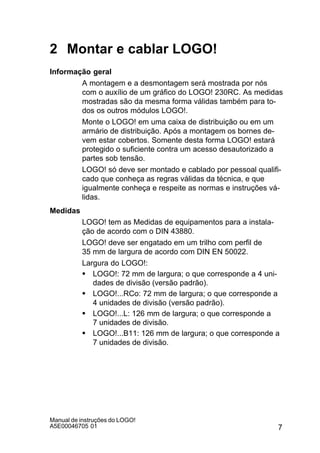 7
Manual de instruções do LOGO!
A5E00046705 01
2 Montar e cablar LOGO!
Informação geral
A montagem e a desmontagem será mostrada por nós
com o auxílio de um gráfico do LOGO! 230RC. As medidas
mostradas são da mesma forma válidas também para to-
dos os outros módulos LOGO!.
Monte o LOGO! em uma caixa de distribuição ou em um
armário de distribuição. Após a montagem os bornes de-
vem estar cobertos. Somente desta forma LOGO! estará
protegido o suficiente contra um acesso desautorizado a
partes sob tensão.
LOGO! só deve ser montado e cablado por pessoal qualifi-
cado que conheça as regras válidas da técnica, e que
igualmente conheça e respeite as normas e instruções vá-
lidas.
Medidas
LOGO! tem as Medidas de equipamentos para a instala-
ção de acordo com o DIN 43880.
LOGO! deve ser engatado em um trilho com perfil de
35 mm de largura de acordo com DIN EN 50022.
Largura do LOGO!:
S LOGO!: 72 mm de largura; o que corresponde a 4 uni-
dades de divisão (versão padrão).
S LOGO!...RCo: 72 mm de largura; o que corresponde a
4 unidades de divisão (versão padrão).
S LOGO!...L: 126 mm de largura; o que corresponde a
7 unidades de divisão.
S LOGO!...B11: 126 mm de largura; o que corresponde a
7 unidades de divisão.
 