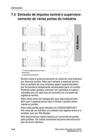 Manual de instruções do LOGO!
A5E00046705 01
144
7.5 Emissão de impulso central e supervisio-
namento de várias portas de indústria
Ô
Ô
Ô
Ô
Ô
Ô
Ô
Ô
Ô
Ô
Ô
Ô
1 Friso de segurança para evitar
ferimentos
2 Lâmpada intermitente
ASi-Master
Ô
Ô
Ô
Ô
Ô
Ô
Ô
Ô
1 2
1 2
1 2
Muitas vezes é possível penetrar no areal de uma empresa
por diversos pontos. Mas nem sempre é possível que to-
dos os portões de uma empresa sejam supervisionados
por funcionários diretamente escalonados para um portão.
Portanto estes portões precisam ser operados e supervi-
sionados por um vigia que se encontra em um posto de
vigilância central.
Além disso deve ser assegurado que seja possível tam-
bém que o pessoal possa abrir e fechar o portão direta-
mente no portão.
Para cada portão será utilizado um LOGO!230RCLB11.
Por meio de um ASi-Bus os módulos são ligados entre si e
também com um ASi-Master.
Nós descrevemos neste capítulo um comando de portão
para portões. Os outros comandos de porta são estrutura-
dos de forma idêntica.
Aplicações
 