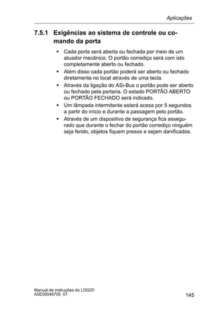 145
Manual de instruções do LOGO!
A5E00046705 01
7.5.1 Exigências ao sistema de controle ou co-
mando da porta
S Cada porta será aberta ou fechada por meio de um
atuador mecânico. O portão corrediço será com isto
completamente aberto ou fechado.
S Além disso cada portão poderá ser aberto ou fechado
diretamente no local através de uma tecla.
S Através da ligação do ASi-Bus o portão pode ser aberto
ou fechado pela portaria. O estado PORTÃO ABERTO
ou PORTÃO FECHADO será indicado.
S Um lâmpada intermitente estará acesa por 5 segundos
a partir do início e durante a passagem pelo portão.
S Através de um dispositivo de segurança fica assegu-
rado que durante o fechar do portão corrediço ninguém
seja ferido, objetos fiquem presos e sejam danificados.
Aplicações
 