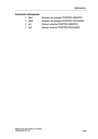 147
Manual de instruções do LOGO!
A5E00046705 01
Comando sobreposto
S Qa1 Atuador de posição PORTÃO ABERTO
S Qa2 Atuador de posição PORTÃO FECHADO
S Ia1 Sensor externo PORTÃO ABERTO
S Ia2 Sensor externo PORTÃO FECHADO
Aplicações
 
