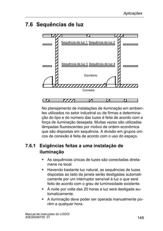 149
Manual de instruções do LOGO!
A5E00046705 01
7.6 Sequências de luz
ÉÉÉÉÉÉÉÉÉÉÉÉ
ÉÉÉÉÉÉÉÉÉÉÉÉ
ÉÉÉÉÉÉÉÉÉÉÉÉ
ÉÉÉÉÉÉÉÉÉÉÉÉ
ÉÉÉÉÉÉÉÉÉÉÉÉ
ÉÉÉÉÉÉÉÉÉÉÉÉ
ÉÉÉÉÉÉÉÉÉÉÉÉ
ÉÉÉÉÉÉÉÉÉÉÉÉ
ÉÉÉÉÉÉÉÉÉÉÉÉ
ÉÉÉÉÉÉÉÉÉÉÉÉ
Sequência de luz 2Sequência de luz 1
Sequência de luz 4Sequência de luz 3
ÉÉÉ
ÉÉ
ÉÉ
É
É
ÉÉÉÉ
ÉÉÉÉÉÉÉÉÉÉÉÉÉÉÉÉÉ
ÉÉÉÉÉÉÉÉÉÉÉÉÉÉÉÉÉ
Corredor
Escritório
No planejamento de instalações de iluminação em ambien-
tes utilizados no setor industrial ou de firmas a determina-
ção do tipo e do número das luzes é feita de acordo com a
força de iluminação desejada. Muitas vezes são utilizadas
lâmpadas fluorescentes por motivo de ordem econômica
que são dispostas em sequência. A divisão em grupos úni-
cos de conexão é feita de acordo com o uso do espaço.
7.6.1 Exigências feitas a uma instalação de
iluminação
S As sequências únicas de luzes são conectadas direta-
mene no local.
S Havendo bastante luz natural, as sequências de luzes
dispostas ao lado da janela serão desligadas automati-
camente por um interruptor sensível à luz o que será
feito de acordo com o grau de luminosidade existente.
S À noite por volta das 20 horas a luz será desligada au-
tomaticamente.
S A iluminação deve poder ser operada manualmente po-
rém a qualquer hora.
Aplicações
 