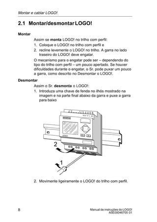 Manual de instruções do LOGO!
A5E00046705 01
8
2.1 Montar/desmontarLOGO!
Montar
Assim se monta LOGO! no trilho com perfil:
1. Coloque o LOGO! no trilho com perfil e
2. recline levemente o LOGO! no trilho. A garra no lado
traseiro do LOGO! deve engatar.
O mecanismo para o engatar pode ser – dependendo do
tipo do trilho com perfil – um pouco apertado. Se houver
dificuldades durante o engatar, o Sr. pode puxar um pouco
a garra, como descrito no Desmontar o LOGO!.
Desmontar
Assim o Sr. desmonta o LOGO!:
1. Introduza uma chave de fenda no ilhós mostrado na
imagem e na parte final abaixo da garra e puxe a garra
para baixo
1
2
2. Movimente ligeiramente o LOGO! do trilho com perfil.
Montar e cablar LOGO!
 