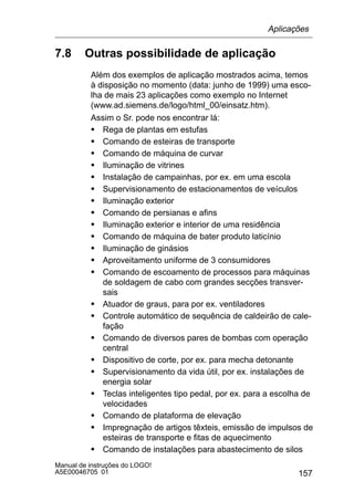157
Manual de instruções do LOGO!
A5E00046705 01
7.8 Outras possibilidade de aplicação
Além dos exemplos de aplicação mostrados acima, temos
à disposição no momento (data: junho de 1999) uma esco-
lha de mais 23 aplicações como exemplo no Internet
(www.ad.siemens.de/logo/html_00/einsatz.htm).
Assim o Sr. pode nos encontrar lá:
S Rega de plantas em estufas
S Comando de esteiras de transporte
S Comando de máquina de curvar
S Iluminação de vitrines
S Instalação de campainhas, por ex. em uma escola
S Supervisionamento de estacionamentos de veículos
S Iluminação exterior
S Comando de persianas e afins
S Iluminação exterior e interior de uma residência
S Comando de máquina de bater produto laticínio
S Iluminação de ginásios
S Aproveitamento uniforme de 3 consumidores
S Comando de escoamento de processos para máquinas
de soldagem de cabo com grandes secções transver-
sais
S Atuador de graus, para por ex. ventiladores
S Controle automático de sequência de caldeirão de cale-
fação
S Comando de diversos pares de bombas com operação
central
S Dispositivo de corte, por ex. para mecha detonante
S Supervisionamento da vida útil, por ex. instalações de
energia solar
S Teclas inteligentes tipo pedal, por ex. para a escolha de
velocidades
S Comando de plataforma de elevação
S Impregnação de artigos têxteis, emissão de impulsos de
esteiras de transporte e fitas de aquecimento
S Comando de instalações para abastecimento de silos
Aplicações
 
