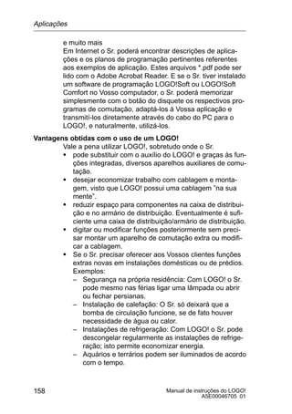 Manual de instruções do LOGO!
A5E00046705 01
158
e muito mais
Em Internet o Sr. poderá encontrar descrições de aplica-
ções e os planos de programação pertinentes referentes
aos exemplos de aplicação. Estes arquivos *.pdf pode ser
lido com o Adobe Acrobat Reader. E se o Sr. tiver instalado
um software de programação LOGO!Soft ou LOGO!Soft
Comfort no Vosso computador, o Sr. poderá memorizar
simplesmente com o botão do disquete os respectivos pro-
gramas de comutação, adaptá-los à Vossa aplicação e
transmití-los diretamente através do cabo do PC para o
LOGO!, e naturalmente, utilizá-los.
Vantagens obtidas com o uso de um LOGO!
Vale a pena utilizar LOGO!, sobretudo onde o Sr.
S pode substituir com o auxílio do LOGO! e graças às fun-
ções integradas, diversos aparelhos auxiliares de comu-
tação.
S desejar economizar trabalho com cablagem e monta-
gem, visto que LOGO! possui uma cablagem ”na sua
mente”.
S reduzir espaço para componentes na caixa de distribui-
ção e no armário de distribuição. Eventualmente é sufi-
ciente uma caixa de distribuição/armário de distribuição.
S digitar ou modificar funções posteriormente sem preci-
sar montar um aparelho de comutação extra ou modifi-
car a cablagem.
S Se o Sr. precisar oferecer aos Vossos clientes funções
extras novas em instalações domésticas ou de prédios.
Exemplos:
– Segurança na própria residência: Com LOGO! o Sr.
pode mesmo nas férias ligar uma lâmpada ou abrir
ou fechar persianas.
– Instalação de calefação: O Sr. só deixará que a
bomba de circulação funcione, se de fato houver
necessidade de água ou calor.
– Instalações de refrigeração: Com LOGO! o Sr. pode
descongelar regularmente as instalações de refrige-
ração; isto permite economizar energia.
– Aquários e terrários podem ser iluminados de acordo
com o tempo.
Aplicações
 
