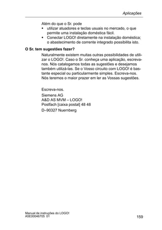 159
Manual de instruções do LOGO!
A5E00046705 01
Além do que o Sr. pode
S utilizar atuadores e teclas usuais no mercado, o que
permite uma instalação doméstica fácil.
S Conectar LOGO! diretamente na instalação doméstica;
o abastecimento de corrente integrado possibilita isto.
O Sr. tem sugestões fazer?
Naturalmente existem muitas outras possibilidades de utili-
zar o LOGO!. Caso o Sr. conheça uma aplicação, escreva-
nos. Nós catalogamos todas as sugestões e desejamos
também utilizá-las. Se o Vosso circuito com LOGO! é bas-
tante especial ou particularmente simples. Escreva-nos.
Nós teremos o maior prazer em ler as Vossas sugestões.
Escreva-nos.
Siemens AG
AD AS MVM – LOGO!
Postfach [caixa postal] 48 48
D–90327 Nuernberg
Aplicações
 