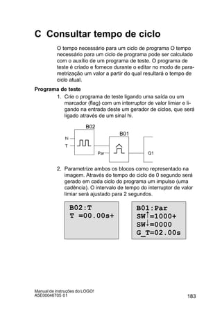 183
Manual de instruções do LOGO!
A5E00046705 01
C Consultar tempo de ciclo
O tempo necessário para um ciclo de programa O tempo
necessário para um ciclo de programa pode ser calculado
com o auxílio de um programa de teste. O programa de
teste é criado e fornece durante o editar no modo de para-
metrização um valor a partir do qual resultará o tempo de
ciclo atual.
Programa de teste
1. Crie o programa de teste ligando uma saída ou um
marcador (flag) com um interruptor de valor limiar e li-
gando na entrada deste um gerador de ciclos, que será
ligado através de um sinal hi.
hi
Par Q1
T
B02
B01
2. Parametrize ambos os blocos como representado na
imagem. Através do tempo de ciclo de 0 segundo será
gerado em cada ciclo do programa um impulso (uma
cadência). O intervalo de tempo do interruptor de valor
limiar será ajustado para 2 segundos.
B02:T
T =00.00s+
B01:Par
SW =1000+
SW =0000
G_T=02.00s
#

 