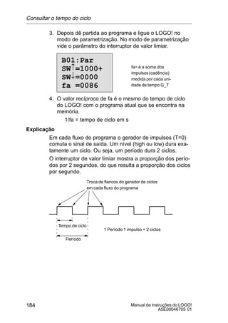 Manual de instruções do LOGO!
A5E00046705 01
184
3. Depois dê partida ao programa e ligue o LOGO! no
modo de parametrização. No modo de parametrização
vide o parâmetro do interruptor de valor limiar.
B01:Par
SW =1000+
SW =0000
fa =0086
#
 fa= é a soma dos
impulsos(cadência)
medida por cada uni-
dade de tempo G_T
4. O valor recíproco de fa é o mesmo do tempo de ciclo
do LOGO! com o programa atual que se encontra na
memória.
1/fa = tempo de ciclo em s
Explicação
Em cada fluxo do programa o gerador de impulsos (T=0)
comuta o sinal de saída. Um nível (high ou low) dura exa-
tamente um ciclo. Ou seja, um período dura 2 ciclos.
O interruptor de valor limiar mostra a proporção dos perío-
dos por 2 segundos, do que resulta a proporção dos ciclos
por segundo.
Troca de flancos do gerador de ciclos
em cada fluxo do programa
Tempo de ciclo
Período
1 Período 1 impulso = 2 ciclos
Consultar o tempo do ciclo
 