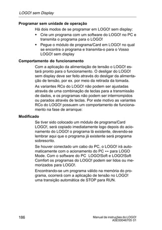 Manual de instruções do LOGO!
A5E00046705 01
186
Programar sem unidade de operação
Há dois modos de se programar em LOGO! sem display:
S Crie um programa com um software do LOGO! no PC e
transmita o programa para o LOGO!
S Pegue o módulo de programa/Card em LOGO! no qual
se encontra o programa e transmita-o para o Vosso
LOGO! sem display
Comportamento do funcionamento
Com a aplicação da alimentação de tensão o LOGO! es-
tará pronto para o funcionamento. O desligar do LOGO!
sem display deve ser feito através do desligar da alimenta-
ção de tensão, por ex. por meio da retirada da tomada.
As variantes RCo do LOGO! não podem ser ajustadas
através de uma combinação de teclas para a transmissão
de dados, e os programas não podem ser interrrompidos
ou parados através de teclas. Por este motivo as variantes
RCo do LOGO! possuem um comportamento de funciona-
mento na fase de arranque:
Modificado
Se tiver sido colocado um módulo de programa/Card
LOGO!, será copiado imediatamente logo depois do acio-
namento do LOGO! o programa lá existente, devendo-se
lembrar aqui que o programa já existente será programa
sobrescrito.
Se houver conectado um cabo do PC, o LOGO! irá auto-
maticamente com o acionamento do PC ´ para LOGO
Mode. Com o software do PC LOGO!Soft e LOGO!Soft
Comfort os programas do LOGO! podem ser lidos ou me-
morizados para LOGO!.
Encontrando-se um programa válido na memória do pro-
grama, ocorrerá com a aplicação de tensão no LOGO!
uma transição automática de STOP para RUN.
LOGO! sem Display
 