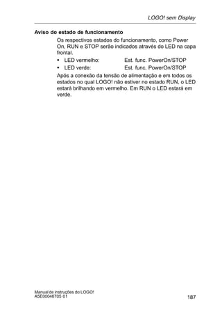 187
Manualde instruções do LOGO!
A5E00046705 01
Aviso do estado de funcionamento
Os respectivos estados do funcionamento, como Power
On, RUN e STOP serão indicados através do LED na capa
frontal.
S LED vermelho: Est. func. PowerOn/STOP
S LED verde: Est. func. PowerOn/STOP
Após a conexão da tensão de alimentação e em todos os
estados no qual LOGO! não estiver no estado RUN, o LED
estará brilhando em vermelho. Em RUN o LED estará em
verde.
LOGO! sem Display
 