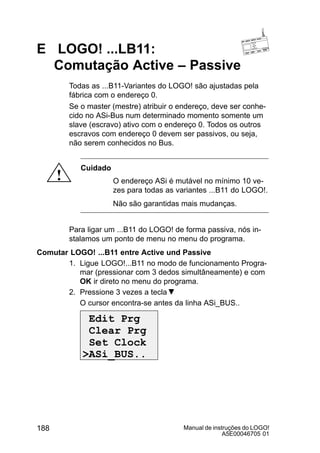 Manual de instruções do LOGO!
A5E00046705 01
188
E LOGO! ...LB11:
Comutação Active – Passive
Todas as ...B11-Variantes do LOGO! são ajustadas pela
fábrica com o endereço 0.
Se o master (mestre) atribuir o endereço, deve ser conhe-
cido no ASi-Bus num determinado momento somente um
slave (escravo) ativo com o endereço 0. Todos os outros
escravos com endereço 0 devem ser passivos, ou seja,
não serem conhecidos no Bus.
!
Cuidado
O endereço ASi é mutável no mínimo 10 ve-
zes para todas as variantes ...B11 do LOGO!.
Não são garantidas mais mudanças.
Para ligar um ...B11 do LOGO! de forma passiva, nós in-
stalamos um ponto de menu no menu do programa.
Comutar LOGO! ...B11 entre Active und Passive
1. Ligue LOGO!...B11 no modo de funcionamento Progra-
mar (pressionar com 3 dedos simultâneamente) e com
OK ir direto no menu do programa.
2. Pressione 3 vezes a tecla
O cursor encontra-se antes da linha ASi_BUS..
Edit Prg
Clear Prg
Set Clock
ASi_BUS..
 