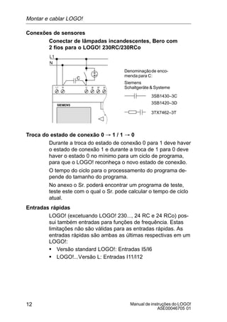 Manual de instruções do LOGO!
A5E00046705 01
12
Conexões de sensores
Conectar de lâmpadas incandescentes, Bero com
2 fios para o LOGO! 230RC/230RCo
L1
N
NL1
C
3SB1430–3C
3SB1420–3D
3TX7462–3T
Denominaçãode enco-
menda para C:
Siemens
Schaltgeräte & Systeme
Troca do estado de conexão 0 ³ 1 / 1 ³ 0
Durante a troca do estado de conexão 0 para 1 deve haver
o estado de conexão 1 e durante a troca de 1 para 0 deve
haver o estado 0 no mínimo para um ciclo de programa,
para que o LOGO! reconheça o novo estado de conexão.
O tempo do ciclo para o processamento do programa de-
pende do tamanho do programa.
No anexo o Sr. poderá encontrar um programa de teste,
teste este com o qual o Sr. pode calcular o tempo de ciclo
atual.
Entradas rápidas
LOGO! (excetuando LOGO! 230..., 24 RC e 24 RCo) pos-
sui também entradas para funções de frequência. Estas
limitações não são válidas para as entradas rápidas. As
entradas rápidas são ambas as últimas respectivas em um
LOGO!:
S Versão standard LOGO!: Entradas I5/I6
S LOGO!...Versão L: Entradas I11/I12
Montar e cablar LOGO!
 