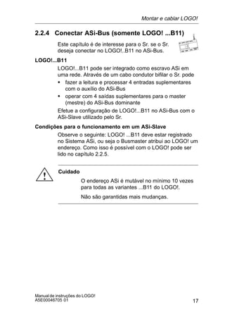 17
Manualde instruções do LOGO!
A5E00046705 01
2.2.4 Conectar ASi-Bus (somente LOGO! ...B11)
Este capítulo é de interesse para o Sr. se o Sr.
deseja conectar no LOGO!..B11 no ASi-Bus.
LOGO!...B11
LOGO!...B11 pode ser integrado como escravo ASi em
uma rede. Através de um cabo condutor bifilar o Sr. pode
S fazer a leitura e processar 4 entradas suplementares
com o auxílio do ASi-Bus
S operar com 4 saídas suplementares para o master
(mestre) do ASi-Bus dominante
Efetue a configuração de LOGO!...B11 no ASi-Bus com o
ASi-Slave utilizado pelo Sr.
Condições para o funcionamento em um ASi-Slave
Observe o seguinte: LOGO! ...B11 deve estar registrado
no Sistema ASi, ou seja o Busmaster atribui ao LOGO! um
endereço. Como isso é possível com o LOGO! pode ser
lido no capítulo 2.2.5.
!
Cuidado
O endereço ASi é mutável no mínimo 10 vezes
para todas as variantes ...B11 do LOGO!.
Não são garantidas mais mudanças.
Montar e cablar LOGO!
 