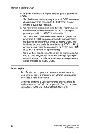 Manual de instruções do LOGO!
A5E00046705 01
20
O Sr. pode memorizar 4 regras simples para a partida do
LOGO!:
1. Se não houver nenhum programa em LOGO! ou no mó-
dulo de programa conectado, LOGO! (com display)
emitirá o aviso: No Program.
2. Se houver um programa no módulo de programa, este
será copiado automaticamente no LOGO!. Um pro-
grama que está no LOGO! é sobrescrito.
3. Se houver no LOGO! ou no módulo de programa um
programa, LOGO! irá para o modo de funcionamento,
no qual ele se encontrava antes da REDE DESL. Tra-
tando-se de uma variante sem display (LOGO! ...RCo),
ocorrerá uma transição automática de STOP para RUN
(LED muda de vermelho para verde).
4. Se o Sr. tiver ligado remanência em ao menos uma fun-
ção ou uma função cuja remanência esteja ligada per-
manentemente, os valores atuais da mesma permane-
cerão em caso de REDE DESL.
Observação
Se o Sr. der um programa e durante a entrada ocorrer
uma falha de rede, o programa em LOGO! estará cance-
lado após a volta de corrente.
Memorize portanto o Vosso programa original antes da
mudança em um módulo de programal (Card) ou em um
computador (LOGO!Soft, LOGO!Soft Comfort).
Montar e cablar LOGO!
 