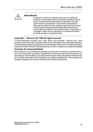 iii
Manualde instruções do LOGO!
A5E00046705 01
!
Advertência
O aparelho só deve ser utilizado para casos de aplicação
previstos na descrição técnica e somente se ligados a apare-
lhos e componentes que não sejam da Siemens, mas que
porém sejam recomendados e autorizados pela Siemens.
Para que o produto funcione correta e seguramente é impres-
cindível que o transporte seja efetuado adequadamente, o
armazenamento seja feito como determinado, a colocação e a
montagem, assim como a operação e a manutenção devem
ser feitas acurada e cuidadosamente.
Copyright E Siemens AG 1996 All rights reserved
É terminantemente proibida fazer cópia desta documentação, utilizá-la bem como
participara terceiros o seu conteúdo se não houver sido dada uma autorização expressa.
Contravençõesobrigamaopagamentodeindenização.Reservamo-nostodososdireitos,
eparticularmente o direito a conceder patente ou a fazer o registro do modelo de utilidade
Exclusão de responsabilidade
Nós verificamos se o conteúdo do impresso coincide com o hardware e o software descri-
tos. É possível porém que hajam divergências, de forma que não podemos garantir um
absolutograu de coincidência. Os dadosdesteimpressosãoverificadosconstantemente.
As correções necessárias são impressas nas edições subseqüentes. Somos gratos por
qualquer sugestão que venha a contribuir para a melhora do produto.
Bem-vindo ao LOGO!
 