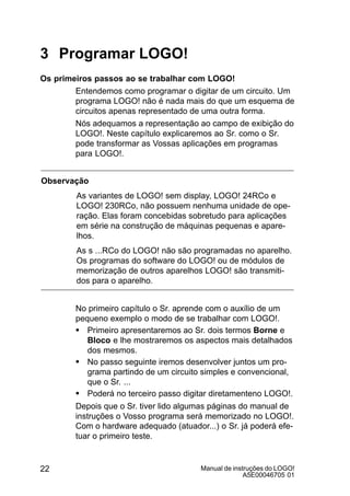 Manual de instruções do LOGO!
A5E00046705 01
22
3 Programar LOGO!
Os primeiros passos ao se trabalhar com LOGO!
Entendemos como programar o digitar de um circuito. Um
programa LOGO! não é nada mais do que um esquema de
circuitos apenas representado de uma outra forma.
Nós adequamos a representação ao campo de exibição do
LOGO!. Neste capítulo explicaremos ao Sr. como o Sr.
pode transformar as Vossas aplicações em programas
para LOGO!.
Observação
As variantes de LOGO! sem display, LOGO! 24RCo e
LOGO! 230RCo, não possuem nenhuma unidade de ope-
ração. Elas foram concebidas sobretudo para aplicações
em série na construção de máquinas pequenas e apare-
lhos.
As s ...RCo do LOGO! não são programadas no aparelho.
Os programas do software do LOGO! ou de módulos de
memorização de outros aparelhos LOGO! são transmiti-
dos para o aparelho.
No primeiro capítulo o Sr. aprende com o auxílio de um
pequeno exemplo o modo de se trabalhar com LOGO!.
S Primeiro apresentaremos ao Sr. dois termos Borne e
Bloco e lhe mostraremos os aspectos mais detalhados
dos mesmos.
S No passo seguinte iremos desenvolver juntos um pro-
grama partindo de um circuito simples e convencional,
que o Sr. ...
S Poderá no terceiro passo digitar diretamenteno LOGO!.
Depois que o Sr. tiver lido algumas páginas do manual de
instruções o Vosso programa será memorizado no LOGO!.
Com o hardware adequado (atuador...) o Sr. já poderá efe-
tuar o primeiro teste.
 