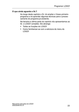 23
Manualde instruções do LOGO!
A5E00046705 01
O que ainda aguarda o Sr.?
Ao longo deste capítulo o Sr. irá ampliar o Vosso primeiro
programa e irá aprender algumas técnicas para o proces-
samento do programa já existente.
Na terceira e última parte do capítulo nós apresentamos ao
Sr. o LOGO! completo. Ele abrange:
S Todas as funções do LOGO!
S Como familiarizar-se com a estrutura do menu do
LOGO!
Programar LOGO!
 