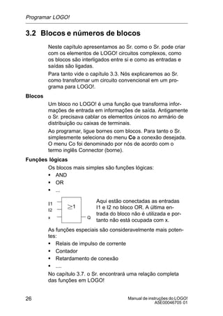Manual de instruções do LOGO!
A5E00046705 01
26
3.2 Blocos e números de blocos
Neste capítulo apresentamos ao Sr. como o Sr. pode criar
com os elementos de LOGO! circuitos complexos, como
os blocos são interligados entre si e como as entradas e
saídas são ligadas.
Para tanto vide o capítulo 3.3. Nós explicaremos ao Sr.
como transformar um circuito convencional em um pro-
grama para LOGO!.
Blocos
Um bloco no LOGO! é uma função que transforma infor-
mações de entrada em informações de saída. Antigamente
o Sr. precisava cablar os elementos únicos no armário de
distribuição ou caixas de terminais.
Ao programar, ligue bornes com blocos. Para tanto o Sr.
simplesmente seleciona do menu Co a conexão desejada.
O menu Co foi denominado por nós de acordo com o
termo inglês Connector (borne).
Funções lógicas
Os blocos mais simples são funções lógicas:
S AND
S OR
S ...
I1
I2
x
1
Aqui estão conectadas as entradas
I1 e I2 no bloco OR. A última en-
trada do bloco não é utilizada e por-
tanto não está ocupada com x.
Q
As funções especiais são consideravelmente mais poten-
tes:
S Relais de impulso de corrente
S Contador
S Retardamento de conexão
S ....
No capítulo 3.7. o Sr. encontrará uma relação completa
das funções em LOGO!
Programar LOGO!
 