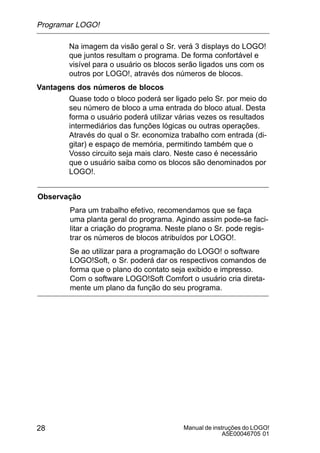 Manual de instruções do LOGO!
A5E00046705 01
28
Na imagem da visão geral o Sr. verá 3 displays do LOGO!
que juntos resultam o programa. De forma confortável e
visível para o usuário os blocos serão ligados uns com os
outros por LOGO!, através dos números de blocos.
Vantagens dos números de blocos
Quase todo o bloco poderá ser ligado pelo Sr. por meio do
seu número de bloco a uma entrada do bloco atual. Desta
forma o usuário poderá utilizar várias vezes os resultados
intermediários das funções lógicas ou outras operações.
Através do qual o Sr. economiza trabalho com entrada (di-
gitar) e espaço de memória, permitindo também que o
Vosso circuito seja mais claro. Neste caso é necessário
que o usuário saiba como os blocos são denominados por
LOGO!.
Observação
Para um trabalho efetivo, recomendamos que se faça
uma planta geral do programa. Agindo assim pode-se faci-
litar a criação do programa. Neste plano o Sr. pode regis-
trar os números de blocos atribuídos por LOGO!.
Se ao utilizar para a programação do LOGO! o software
LOGO!Soft, o Sr. poderá dar os respectivos comandos de
forma que o plano do contato seja exibido e impresso.
Com o software LOGO!Soft Comfort o usuário cria direta-
mente um plano da função do seu programa.
Programar LOGO!
 