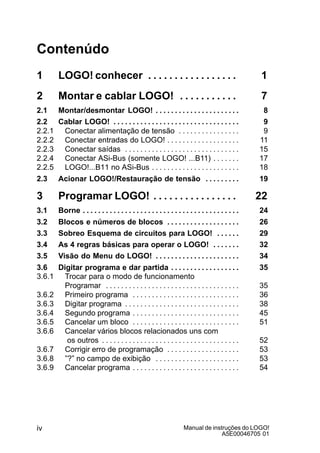 Manual de instruções do LOGO!
A5E00046705 01
iv
Contenúdo
1 LOGO! conhecer 1. . . . . . . . . . . . . . . . .
2 Montar e cablar LOGO! 7. . . . . . . . . . .
2.1 Montar/desmontar LOGO! 8. . . . . . . . . . . . . . . . . . . . . .
2.2 Cablar LOGO! 9. . . . . . . . . . . . . . . . . . . . . . . . . . . . . . . . .
2.2.1 Conectar alimentação de tensão 9. . . . . . . . . . . . . . . .
2.2.2 Conectar entradas do LOGO! 11. . . . . . . . . . . . . . . . . . .
2.2.3 Conectar saídas 15. . . . . . . . . . . . . . . . . . . . . . . . . . . . . .
2.2.4 Conectar ASi-Bus (somente LOGO! ...B11) 17. . . . . . .
2.2.5 LOGO!...B11 no ASi-Bus 18. . . . . . . . . . . . . . . . . . . . . . .
2.3 Acionar LOGO!/Restauração de tensão 19. . . . . . . . .
3 Programar LOGO! 22. . . . . . . . . . . . . . . .
3.1 Borne 24. . . . . . . . . . . . . . . . . . . . . . . . . . . . . . . . . . . . . . . . .
3.2 Blocos e números de blocos 26. . . . . . . . . . . . . . . . . . .
3.3 Sobreo Esquema de circuitos para LOGO! 29. . . . . .
3.4 As 4 regras básicas para operar o LOGO! 32. . . . . . .
3.5 Visão do Menu do LOGO! 34. . . . . . . . . . . . . . . . . . . . . .
3.6 Digitar programa e dar partida 35. . . . . . . . . . . . . . . . . .
3.6.1 Trocar para o modo de funcionamento
Programar 35. . . . . . . . . . . . . . . . . . . . . . . . . . . . . . . . . . .
3.6.2 Primeiro programa 36. . . . . . . . . . . . . . . . . . . . . . . . . . . .
3.6.3 Digitar programa 38. . . . . . . . . . . . . . . . . . . . . . . . . . . . . .
3.6.4 Segundo programa 45. . . . . . . . . . . . . . . . . . . . . . . . . . . .
3.6.5 Cancelar um bloco 51. . . . . . . . . . . . . . . . . . . . . . . . . . . .
3.6.6 Cancelar vários blocos relacionados uns com
os outros 52. . . . . . . . . . . . . . . . . . . . . . . . . . . . . . . . . . . .
3.6.7 Corrigir erro de programação 53. . . . . . . . . . . . . . . . . . .
3.6.8 ”?” no campo de exibição 53. . . . . . . . . . . . . . . . . . . . . .
3.6.9 Cancelar programa 54. . . . . . . . . . . . . . . . . . . . . . . . . . . .
 