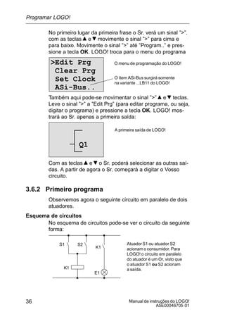 Manual de instruções do LOGO!
A5E00046705 01
36
No primeiro lugar da primeira frase o Sr. verá um sinal ””.
com as teclas e movimente o sinal ”” para cima e
para baixo. Movimente o sinal ”” até ”Program..” e pres-
sione a tecla OK. LOGO! troca para o menu do programa
Edit Prg
Clear Prg
Set Clock
ASi-Bus..
O menu de programação do LOGO!
O ítem ASi-Bus surgirá somente
na variante ...LB11 do LOGO!
Também aqui pode-se movimentar o sinal ”” e teclas.
Leve o sinal ”” a ”Edit Prg” (para editar programa, ou seja,
digitar o programa) e pressione a tecla OK. LOGO! mos-
trará ao Sr. apenas a primeira saída:
A primeira saída de LOGO!
Q1
Com as teclas e o Sr. poderá selecionar as outras saí-
das. A partir de agora o Sr. começará a digitar o Vosso
circuito.
3.6.2 Primeiro programa
Observemos agora o seguinte circuito em paralelo de dois
atuadores.
Esquema de circuitos
No esquema de circuitos pode-se ver o circuito da seguinte
forma:
K1
S1
K1
S2
E1
AtuadorS1 ou atuador S2
acionam o consumidor. Para
LOGO! o circuito em paralelo
do atuador é um Or, visto que
o atuador S1 ou S2 acionam
a saída.
Programar LOGO!
 