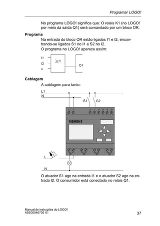 37
Manualde instruções do LOGO!
A5E00046705 01
No programa LOGO! significa que: O relais K1 (no LOGO!
por meio da saída Q1) será comandado por um bloco OR.
Programa
Na entrada do bloco OR estão ligados I1 e I2, encon-
trando-se ligados S1 no I1 e S2 no I2.
O programa no LOGO! aparece assim:
I1
I2
x
Q1
1
Cablagem
A cablagem para tanto:
L1 N I1 I2 I3 I4 I5 I6
Q1 Q2 Q3 Q4
SIEMENS
L1
N
S1 S2
L
N
O atuador S1 age na entrada I1 e o atuador S2 age na en-
trada I2. O consumidor está conectado no relais Q1.
Programar LOGO!
 