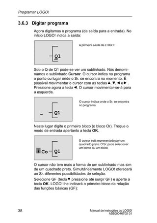 Manual de instruções do LOGO!
A5E00046705 01
38
3.6.3 Digitar programa
Agora digitamos o programa (da saída para a entrada). No
início LOGO! indica a saída:
A primeira saída de LOGO!
Q1
Sob o Q de Q1 pode-se ver um sublinhado. Nós denomi-
namos o sublinhado Cursor. O cursor indica no programa
o ponto ou lugar onde o Sr. se encontra no momento. É
possível movimentar o cursor com as teclas , , e .
Pressione agora a tecla . O cursor movimentar-se-á para
a esquerda.
O cursor indica onde o Sr. se encontra
noprograma.
Q1–
Neste lugar digite o primeiro bloco (o bloco Or). Troque o
modo de entrada apertanto a tecla OK.
O cursor está representado por um
quadrado preto: O Sr. pode selecionar
um borne ou um bloco
Q1Co
O cursor não tem mais a forma de um sublinhado mas sim
de um quadrado preto. Simultâneamente LOGO! oferecerá
ao Sr. diferentes possibilidades de seleção.
Selecione GF (tecla pressione até surgir GF) e aperte a
tecla OK. LOGO! lhe indicará o primeiro bloco da relação
das funções básicas (GF):
Programar LOGO!
 