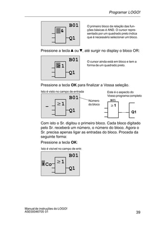 39
Manualde instruções do LOGO!
A5E00046705 01
O primeiro bloco da relação das fun-
ções básicas é AND. O cursor repre-
sentado por um quadrado preto indica
que é necessário selecionar um bloco.

B01
Q1
Pressione a tecla ou , até surgir no display o bloco OR:
w1
B01
Q1
O cursor ainda está em bloco e tem a
forma de um quadrado preto.
Pressione a tecla OK para finalizar a Vossa seleção.
w1
Isto é visto no campo de entrada
B01
Q1
B01
w1
Q1
Este é o aspecto do
Vosso programa completo
Número
do bloco
–
Com isto o Sr. digitou o primeiro bloco. Cada bloco digitado
pelo Sr. receberá um número, o número do bloco. Agora o
Sr. precisa apenas ligar as entradas do bloco. Proceda da
seguinte forma:
Pressione a tecla OK:
w1
Isto é visível no campo de entr.
B01
Q1
Co
Programar LOGO!
 