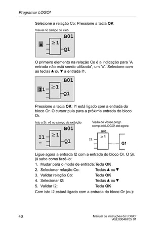 Manual de instruções do LOGO!
A5E00046705 01
40
Selecione a relação Co: Pressione a tecla OK
w1
Visível no campo de exib.
B01
Q1
x
O primeiro elemento na relação Co é a indicação para ”A
entrada não está sendo utilizada”, um ”x”. Selecione com
as teclas ou a entrada I1.
w1
Q1
I1
B01
Pressione a tecla OK: I1 está ligado com a entrada do
bloco Or. O cursor pula para a próxima entrada do bloco
Or.
w1
Isto o Sr. vê no campo de exibição
B01
Q1
w1
Q1
Visão do Vosso progr.
compl.no LOGO! até agora
I1 I1
B01
–
Ligue agora a entrada I2 com a entrada do bloco Or. O Sr.
já sabe como fazê-lo:
1. Mudar para o modo de entrada:Tecla OK
2. Selecionar relação Co: Teclas ou
3. Validar relação Co: Tecla OK
4. Selecionar I2: Teclas ou
5. Validar I2: Tecla OK
Com isto I2 estará ligado com a entrada do bloco Or (ou):
Programar LOGO!
 
