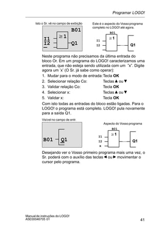 41
Manualde instruções do LOGO!
A5E00046705 01
w1
Isto o Sr. vê no campo de exibição
B01
Q1
w1
Q1
I1 I1
B01
I2I2
Este é o aspecto do Vossoprograma
completo no LOGO! até agora.
Neste programa não precisamos da última entrada do
bloco Or. Em um programa do LOGO! caracterizamos uma
entrada, que não esteja sendo utilizada com um ”x”. Digite
agora um ’x’ (O Sr. já sabe como operar):
1. Mudar para o modo de entrada:Tecla OK
2. Selecionar relação Co: Teclas ou
3. Validar relação Co: Tecla OK
4. Selecionar x: Teclas ou
5. Validar x: Tecla OK
Com isto todas as entradas do bloco estão ligadas. Para o
LOGO! o programa está completo. LOGO! pula novamente
para a saída Q1.
Visível no campo de entr.
w1
Q1
Aspecto do Vossoprograma
I1
B01
I2Q1B01
x
Desejando ver o Vosso primeiro programa mais uma vez, o
Sr. poderá com o auxílio das teclas ou movimentar o
cursor pelo programa.
Programar LOGO!
 